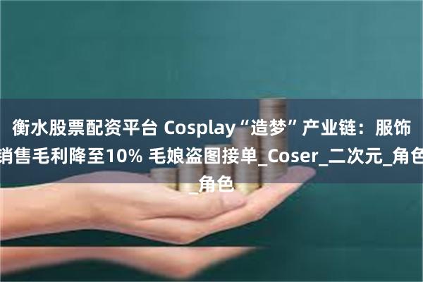 衡水股票配资平台 Cosplay“造梦”产业链：服饰销售毛利降至10% 毛娘盗图接单_Coser_二次元_角色