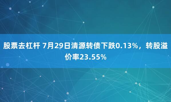 股票去杠杆 7月29日清源转债下跌0.13%，转股溢价率23.55%