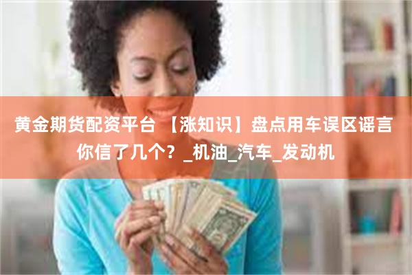 黄金期货配资平台 【涨知识】盘点用车误区谣言 你信了几个？_机油_汽车_发动机