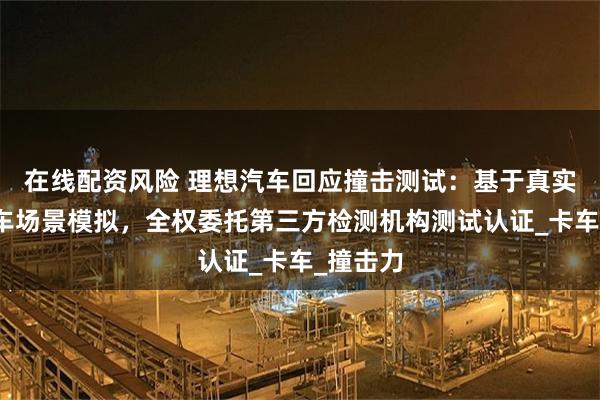 在线配资风险 理想汽车回应撞击测试：基于真实交通会车场景模拟，全权委托第三方检测机构测试认证_卡车_撞击力