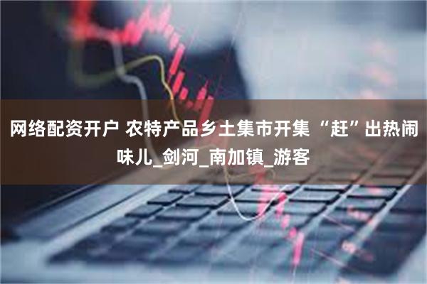网络配资开户 农特产品乡土集市开集 “赶”出热闹味儿_剑河_南加镇_游客