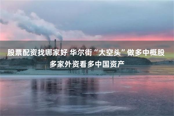 股票配资找哪家好 华尔街“大空头”做多中概股 多家外资看多中国资产