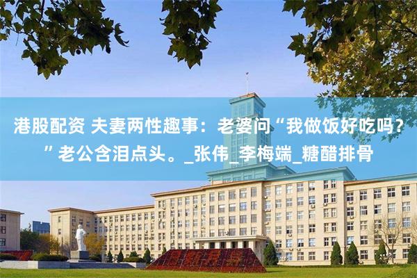 港股配资 夫妻两性趣事：老婆问“我做饭好吃吗？”老公含泪点头。_张伟_李梅端_糖醋排骨
