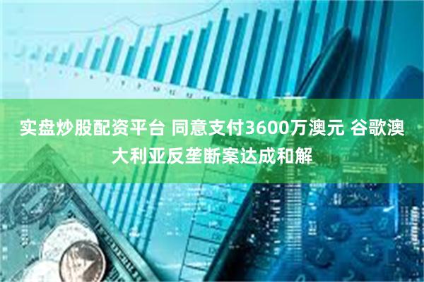实盘炒股配资平台 同意支付3600万澳元 谷歌澳大利亚反垄断案达成和解