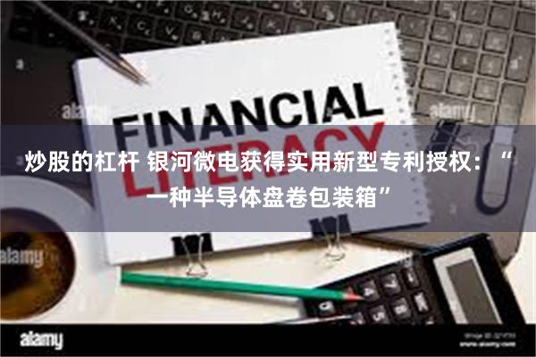 炒股的杠杆 银河微电获得实用新型专利授权：“一种半导体盘卷包装箱”