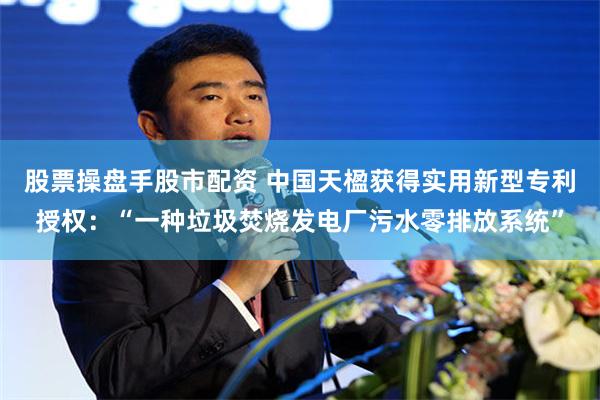 股票操盘手股市配资 中国天楹获得实用新型专利授权：“一种垃圾焚烧发电厂污水零排放系统”