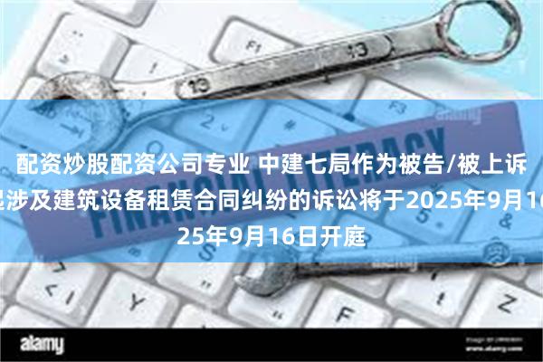 配资炒股配资公司专业 中建七局作为被告/被上诉人的1起涉及建筑设备租赁合同纠纷的诉讼将于2025年9月16日开庭