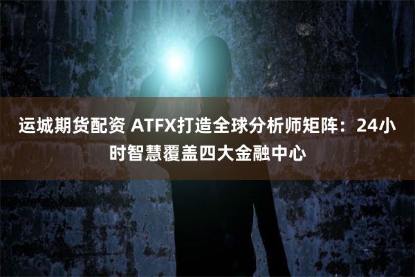 运城期货配资 ATFX打造全球分析师矩阵：24小时智慧覆盖四大金融中心