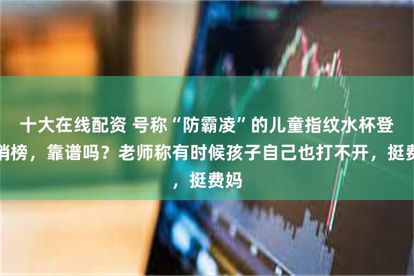 十大在线配资 号称“防霸凌”的儿童指纹水杯登热销榜，靠谱吗？老师称有时候孩子自己也打不开，挺费妈
