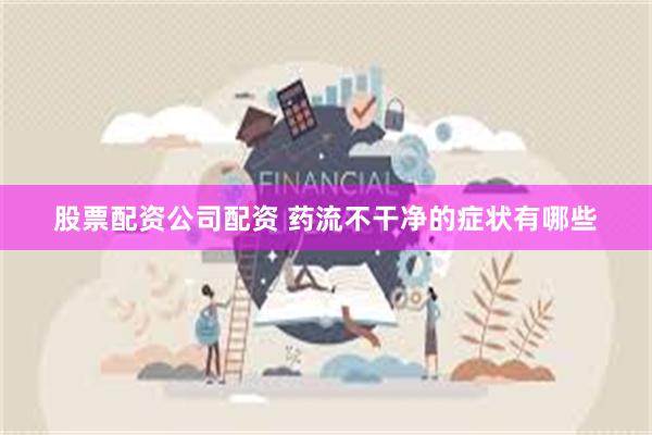股票配资公司配资 药流不干净的症状有哪些