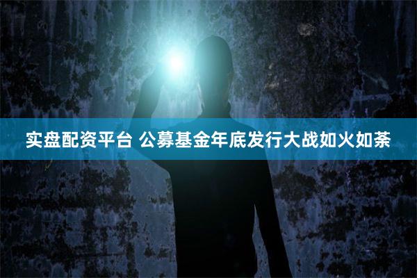 实盘配资平台 公募基金年底发行大战如火如荼