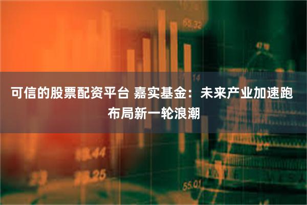 可信的股票配资平台 嘉实基金：未来产业加速跑 布局新一轮浪潮